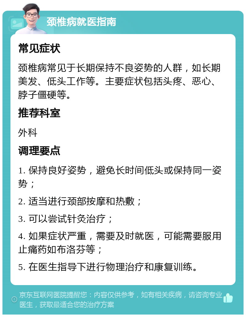 颈椎病就医指南 常见症状 颈椎病常见于长期保持不良姿势的人群，如长期美发、低头工作等。主要症状包括头疼、恶心、脖子僵硬等。 推荐科室 外科 调理要点 1. 保持良好姿势，避免长时间低头或保持同一姿势； 2. 适当进行颈部按摩和热敷； 3. 可以尝试针灸治疗； 4. 如果症状严重，需要及时就医，可能需要服用止痛药如布洛芬等； 5. 在医生指导下进行物理治疗和康复训练。