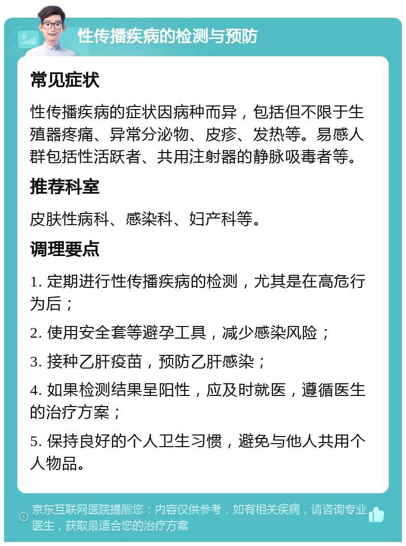 性传播疾病的检测与预防 常见症状 性传播疾病的症状因病种而异，包括但不限于生殖器疼痛、异常分泌物、皮疹、发热等。易感人群包括性活跃者、共用注射器的静脉吸毒者等。 推荐科室 皮肤性病科、感染科、妇产科等。 调理要点 1. 定期进行性传播疾病的检测，尤其是在高危行为后； 2. 使用安全套等避孕工具，减少感染风险； 3. 接种乙肝疫苗，预防乙肝感染； 4. 如果检测结果呈阳性，应及时就医，遵循医生的治疗方案； 5. 保持良好的个人卫生习惯，避免与他人共用个人物品。