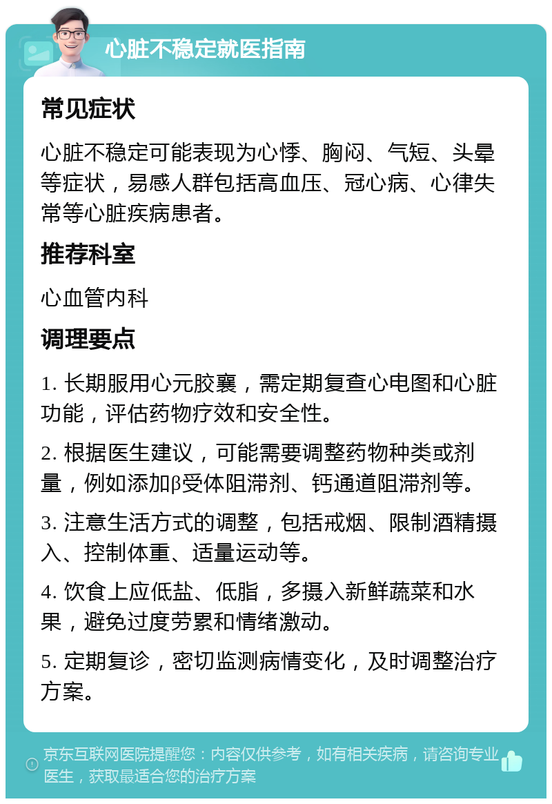 心脏不稳定就医指南 常见症状 心脏不稳定可能表现为心悸、胸闷、气短、头晕等症状，易感人群包括高血压、冠心病、心律失常等心脏疾病患者。 推荐科室 心血管内科 调理要点 1. 长期服用心元胶襄，需定期复查心电图和心脏功能，评估药物疗效和安全性。 2. 根据医生建议，可能需要调整药物种类或剂量，例如添加β受体阻滞剂、钙通道阻滞剂等。 3. 注意生活方式的调整，包括戒烟、限制酒精摄入、控制体重、适量运动等。 4. 饮食上应低盐、低脂，多摄入新鲜蔬菜和水果，避免过度劳累和情绪激动。 5. 定期复诊，密切监测病情变化，及时调整治疗方案。