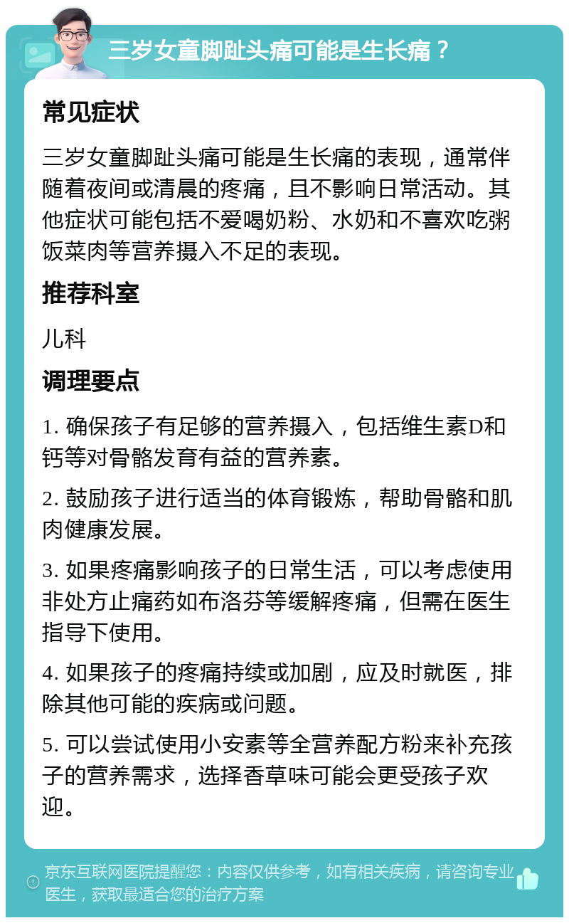 三岁女童脚趾头痛可能是生长痛？ 常见症状 三岁女童脚趾头痛可能是生长痛的表现，通常伴随着夜间或清晨的疼痛，且不影响日常活动。其他症状可能包括不爱喝奶粉、水奶和不喜欢吃粥饭菜肉等营养摄入不足的表现。 推荐科室 儿科 调理要点 1. 确保孩子有足够的营养摄入，包括维生素D和钙等对骨骼发育有益的营养素。 2. 鼓励孩子进行适当的体育锻炼，帮助骨骼和肌肉健康发展。 3. 如果疼痛影响孩子的日常生活，可以考虑使用非处方止痛药如布洛芬等缓解疼痛，但需在医生指导下使用。 4. 如果孩子的疼痛持续或加剧，应及时就医，排除其他可能的疾病或问题。 5. 可以尝试使用小安素等全营养配方粉来补充孩子的营养需求，选择香草味可能会更受孩子欢迎。