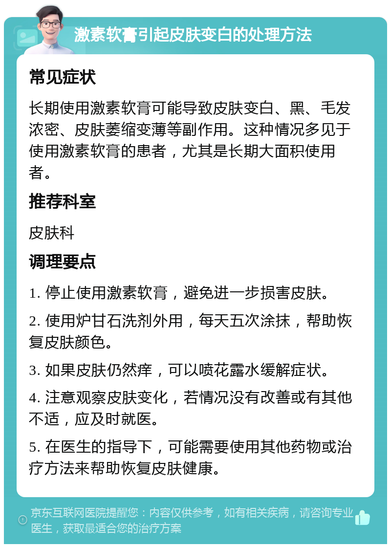 激素软膏引起皮肤变白的处理方法 常见症状 长期使用激素软膏可能导致皮肤变白、黑、毛发浓密、皮肤萎缩变薄等副作用。这种情况多见于使用激素软膏的患者，尤其是长期大面积使用者。 推荐科室 皮肤科 调理要点 1. 停止使用激素软膏，避免进一步损害皮肤。 2. 使用炉甘石洗剂外用，每天五次涂抹，帮助恢复皮肤颜色。 3. 如果皮肤仍然痒，可以喷花露水缓解症状。 4. 注意观察皮肤变化，若情况没有改善或有其他不适，应及时就医。 5. 在医生的指导下，可能需要使用其他药物或治疗方法来帮助恢复皮肤健康。