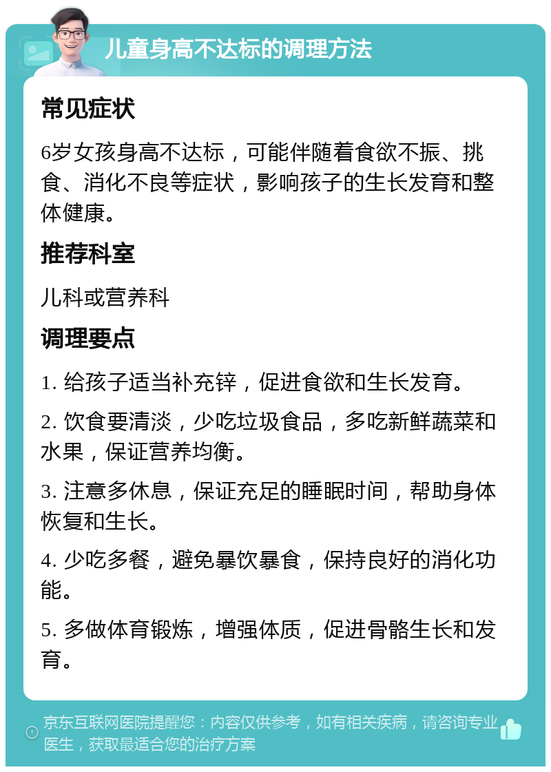 儿童身高不达标的调理方法 常见症状 6岁女孩身高不达标，可能伴随着食欲不振、挑食、消化不良等症状，影响孩子的生长发育和整体健康。 推荐科室 儿科或营养科 调理要点 1. 给孩子适当补充锌，促进食欲和生长发育。 2. 饮食要清淡，少吃垃圾食品，多吃新鲜蔬菜和水果，保证营养均衡。 3. 注意多休息，保证充足的睡眠时间，帮助身体恢复和生长。 4. 少吃多餐，避免暴饮暴食，保持良好的消化功能。 5. 多做体育锻炼，增强体质，促进骨骼生长和发育。