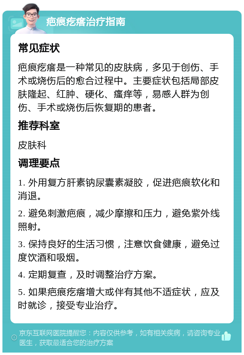 疤痕疙瘩治疗指南 常见症状 疤痕疙瘩是一种常见的皮肤病，多见于创伤、手术或烧伤后的愈合过程中。主要症状包括局部皮肤隆起、红肿、硬化、瘙痒等，易感人群为创伤、手术或烧伤后恢复期的患者。 推荐科室 皮肤科 调理要点 1. 外用复方肝素钠尿囊素凝胶，促进疤痕软化和消退。 2. 避免刺激疤痕，减少摩擦和压力，避免紫外线照射。 3. 保持良好的生活习惯，注意饮食健康，避免过度饮酒和吸烟。 4. 定期复查，及时调整治疗方案。 5. 如果疤痕疙瘩增大或伴有其他不适症状，应及时就诊，接受专业治疗。