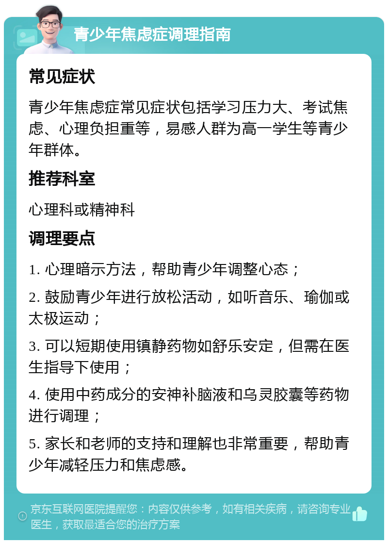 青少年焦虑症调理指南 常见症状 青少年焦虑症常见症状包括学习压力大、考试焦虑、心理负担重等，易感人群为高一学生等青少年群体。 推荐科室 心理科或精神科 调理要点 1. 心理暗示方法，帮助青少年调整心态； 2. 鼓励青少年进行放松活动，如听音乐、瑜伽或太极运动； 3. 可以短期使用镇静药物如舒乐安定，但需在医生指导下使用； 4. 使用中药成分的安神补脑液和乌灵胶囊等药物进行调理； 5. 家长和老师的支持和理解也非常重要，帮助青少年减轻压力和焦虑感。