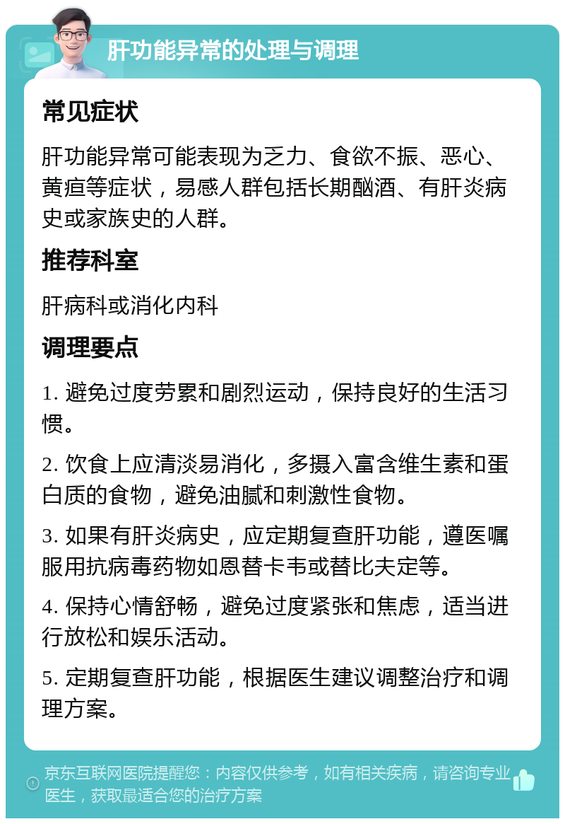 肝功能异常的处理与调理 常见症状 肝功能异常可能表现为乏力、食欲不振、恶心、黄疸等症状，易感人群包括长期酗酒、有肝炎病史或家族史的人群。 推荐科室 肝病科或消化内科 调理要点 1. 避免过度劳累和剧烈运动，保持良好的生活习惯。 2. 饮食上应清淡易消化，多摄入富含维生素和蛋白质的食物，避免油腻和刺激性食物。 3. 如果有肝炎病史，应定期复查肝功能，遵医嘱服用抗病毒药物如恩替卡韦或替比夫定等。 4. 保持心情舒畅，避免过度紧张和焦虑，适当进行放松和娱乐活动。 5. 定期复查肝功能，根据医生建议调整治疗和调理方案。