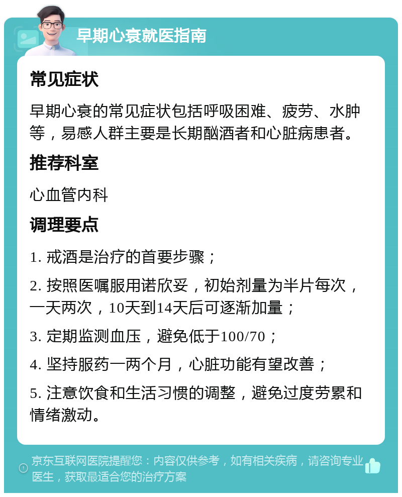 早期心衰就医指南 常见症状 早期心衰的常见症状包括呼吸困难、疲劳、水肿等，易感人群主要是长期酗酒者和心脏病患者。 推荐科室 心血管内科 调理要点 1. 戒酒是治疗的首要步骤； 2. 按照医嘱服用诺欣妥，初始剂量为半片每次，一天两次，10天到14天后可逐渐加量； 3. 定期监测血压，避免低于100/70； 4. 坚持服药一两个月，心脏功能有望改善； 5. 注意饮食和生活习惯的调整，避免过度劳累和情绪激动。