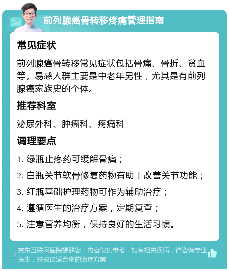 前列腺癌骨转移疼痛管理指南 常见症状 前列腺癌骨转移常见症状包括骨痛、骨折、贫血等。易感人群主要是中老年男性，尤其是有前列腺癌家族史的个体。 推荐科室 泌尿外科、肿瘤科、疼痛科 调理要点 1. 绿瓶止疼药可缓解骨痛； 2. 白瓶关节软骨修复药物有助于改善关节功能； 3. 红瓶基础护理药物可作为辅助治疗； 4. 遵循医生的治疗方案，定期复查； 5. 注意营养均衡，保持良好的生活习惯。