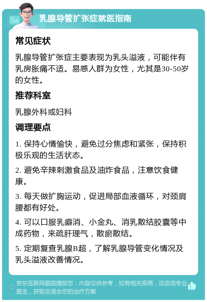 乳腺导管扩张症就医指南 常见症状 乳腺导管扩张症主要表现为乳头溢液，可能伴有乳房胀痛不适。易感人群为女性，尤其是30-50岁的女性。 推荐科室 乳腺外科或妇科 调理要点 1. 保持心情愉快，避免过分焦虑和紧张，保持积极乐观的生活状态。 2. 避免辛辣刺激食品及油炸食品，注意饮食健康。 3. 每天做扩胸运动，促进局部血液循环，对颈肩腰都有好处。 4. 可以口服乳癖消、小金丸、消乳散结胶囊等中成药物，来疏肝理气，散瘀散结。 5. 定期复查乳腺B超，了解乳腺导管变化情况及乳头溢液改善情况。