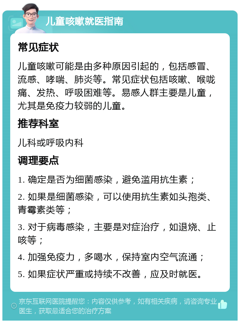 儿童咳嗽就医指南 常见症状 儿童咳嗽可能是由多种原因引起的，包括感冒、流感、哮喘、肺炎等。常见症状包括咳嗽、喉咙痛、发热、呼吸困难等。易感人群主要是儿童，尤其是免疫力较弱的儿童。 推荐科室 儿科或呼吸内科 调理要点 1. 确定是否为细菌感染，避免滥用抗生素； 2. 如果是细菌感染，可以使用抗生素如头孢类、青霉素类等； 3. 对于病毒感染，主要是对症治疗，如退烧、止咳等； 4. 加强免疫力，多喝水，保持室内空气流通； 5. 如果症状严重或持续不改善，应及时就医。