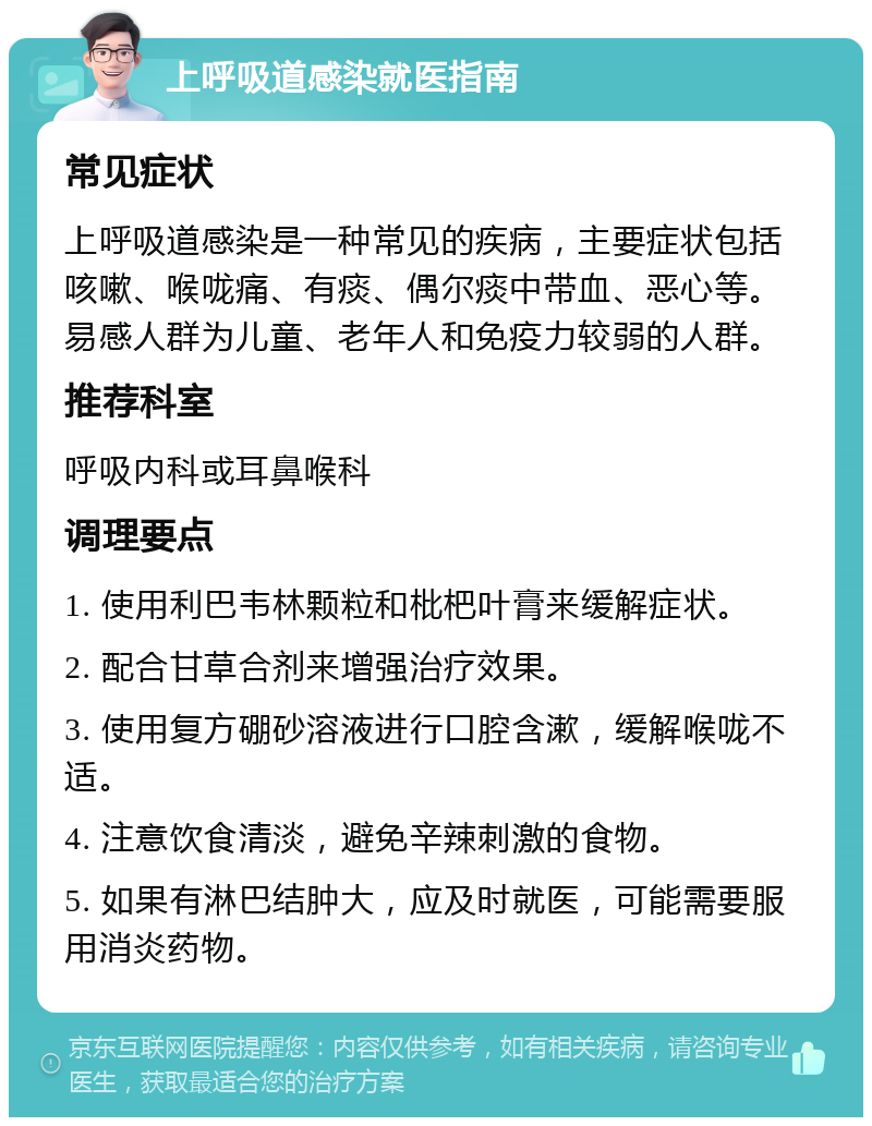 上呼吸道感染就医指南 常见症状 上呼吸道感染是一种常见的疾病，主要症状包括咳嗽、喉咙痛、有痰、偶尔痰中带血、恶心等。易感人群为儿童、老年人和免疫力较弱的人群。 推荐科室 呼吸内科或耳鼻喉科 调理要点 1. 使用利巴韦林颗粒和枇杷叶膏来缓解症状。 2. 配合甘草合剂来增强治疗效果。 3. 使用复方硼砂溶液进行口腔含漱，缓解喉咙不适。 4. 注意饮食清淡，避免辛辣刺激的食物。 5. 如果有淋巴结肿大，应及时就医，可能需要服用消炎药物。