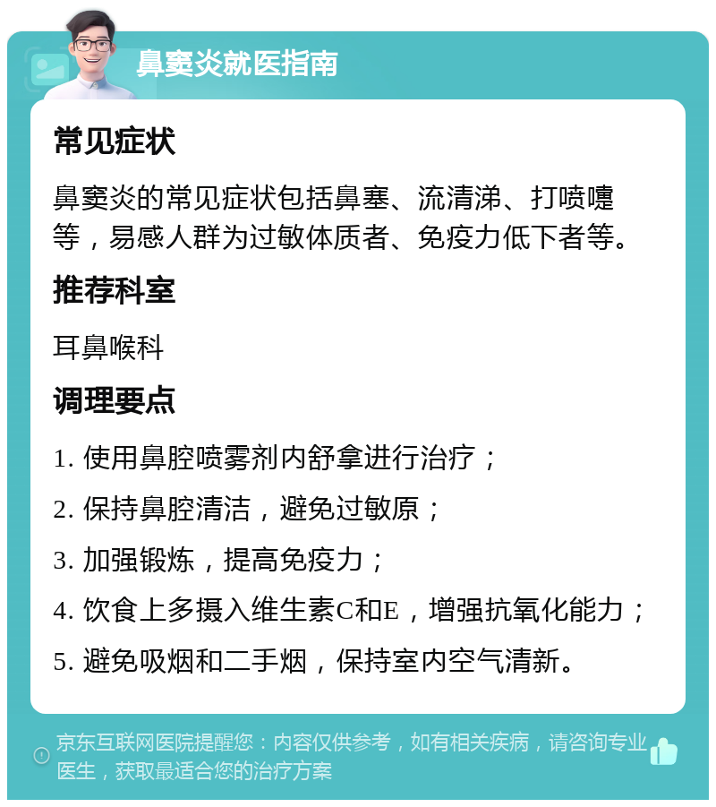 鼻窦炎就医指南 常见症状 鼻窦炎的常见症状包括鼻塞、流清涕、打喷嚏等，易感人群为过敏体质者、免疫力低下者等。 推荐科室 耳鼻喉科 调理要点 1. 使用鼻腔喷雾剂内舒拿进行治疗； 2. 保持鼻腔清洁，避免过敏原； 3. 加强锻炼，提高免疫力； 4. 饮食上多摄入维生素C和E，增强抗氧化能力； 5. 避免吸烟和二手烟，保持室内空气清新。