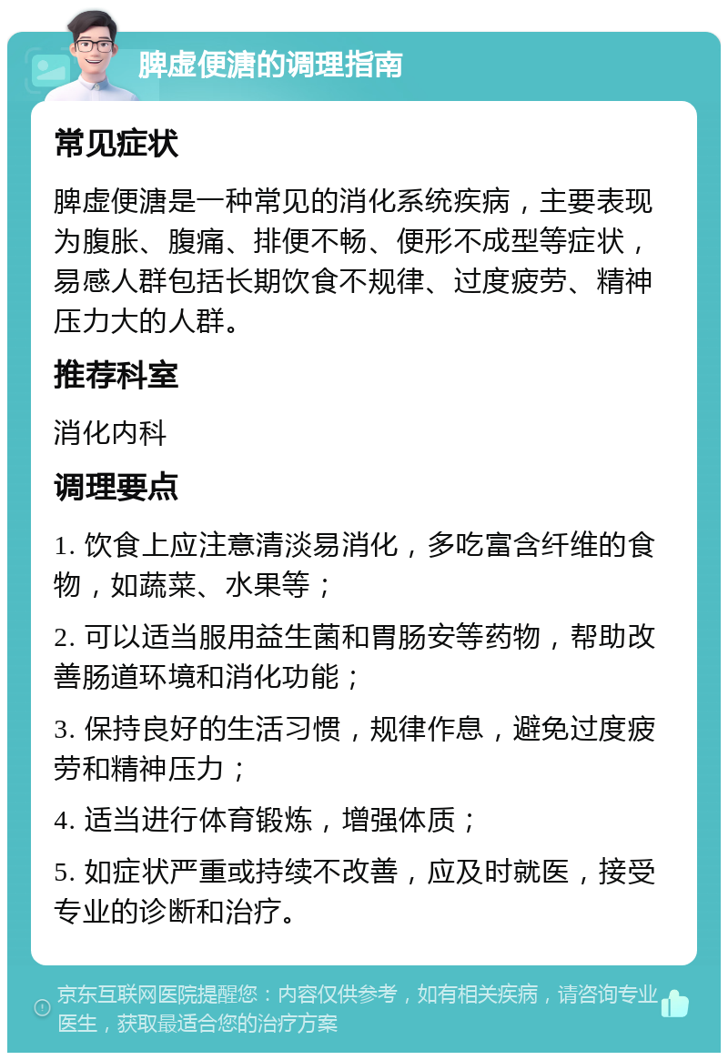 脾虚便溏的调理指南 常见症状 脾虚便溏是一种常见的消化系统疾病，主要表现为腹胀、腹痛、排便不畅、便形不成型等症状，易感人群包括长期饮食不规律、过度疲劳、精神压力大的人群。 推荐科室 消化内科 调理要点 1. 饮食上应注意清淡易消化，多吃富含纤维的食物，如蔬菜、水果等； 2. 可以适当服用益生菌和胃肠安等药物，帮助改善肠道环境和消化功能； 3. 保持良好的生活习惯，规律作息，避免过度疲劳和精神压力； 4. 适当进行体育锻炼，增强体质； 5. 如症状严重或持续不改善，应及时就医，接受专业的诊断和治疗。