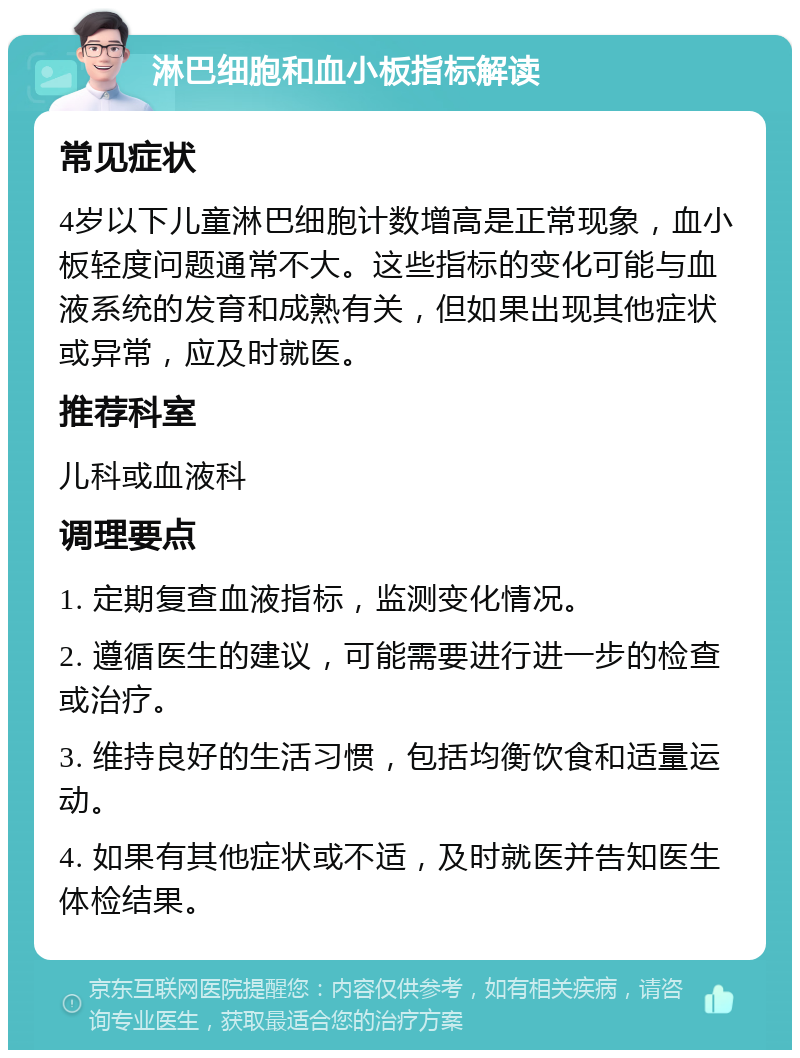 淋巴细胞和血小板指标解读 常见症状 4岁以下儿童淋巴细胞计数增高是正常现象，血小板轻度问题通常不大。这些指标的变化可能与血液系统的发育和成熟有关，但如果出现其他症状或异常，应及时就医。 推荐科室 儿科或血液科 调理要点 1. 定期复查血液指标，监测变化情况。 2. 遵循医生的建议，可能需要进行进一步的检查或治疗。 3. 维持良好的生活习惯，包括均衡饮食和适量运动。 4. 如果有其他症状或不适，及时就医并告知医生体检结果。