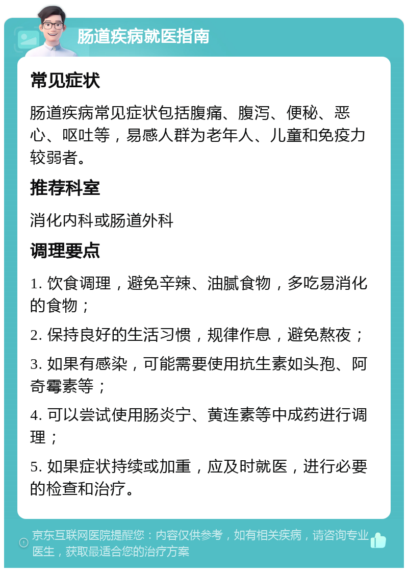 肠道疾病就医指南 常见症状 肠道疾病常见症状包括腹痛、腹泻、便秘、恶心、呕吐等，易感人群为老年人、儿童和免疫力较弱者。 推荐科室 消化内科或肠道外科 调理要点 1. 饮食调理，避免辛辣、油腻食物，多吃易消化的食物； 2. 保持良好的生活习惯，规律作息，避免熬夜； 3. 如果有感染，可能需要使用抗生素如头孢、阿奇霉素等； 4. 可以尝试使用肠炎宁、黄连素等中成药进行调理； 5. 如果症状持续或加重，应及时就医，进行必要的检查和治疗。