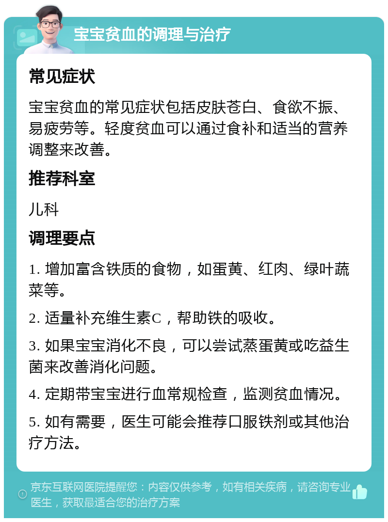 宝宝贫血的调理与治疗 常见症状 宝宝贫血的常见症状包括皮肤苍白、食欲不振、易疲劳等。轻度贫血可以通过食补和适当的营养调整来改善。 推荐科室 儿科 调理要点 1. 增加富含铁质的食物，如蛋黄、红肉、绿叶蔬菜等。 2. 适量补充维生素C，帮助铁的吸收。 3. 如果宝宝消化不良，可以尝试蒸蛋黄或吃益生菌来改善消化问题。 4. 定期带宝宝进行血常规检查，监测贫血情况。 5. 如有需要，医生可能会推荐口服铁剂或其他治疗方法。