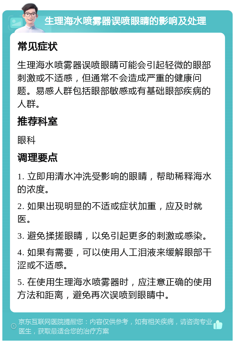 生理海水喷雾器误喷眼睛的影响及处理 常见症状 生理海水喷雾器误喷眼睛可能会引起轻微的眼部刺激或不适感，但通常不会造成严重的健康问题。易感人群包括眼部敏感或有基础眼部疾病的人群。 推荐科室 眼科 调理要点 1. 立即用清水冲洗受影响的眼睛，帮助稀释海水的浓度。 2. 如果出现明显的不适或症状加重，应及时就医。 3. 避免揉搓眼睛，以免引起更多的刺激或感染。 4. 如果有需要，可以使用人工泪液来缓解眼部干涩或不适感。 5. 在使用生理海水喷雾器时，应注意正确的使用方法和距离，避免再次误喷到眼睛中。