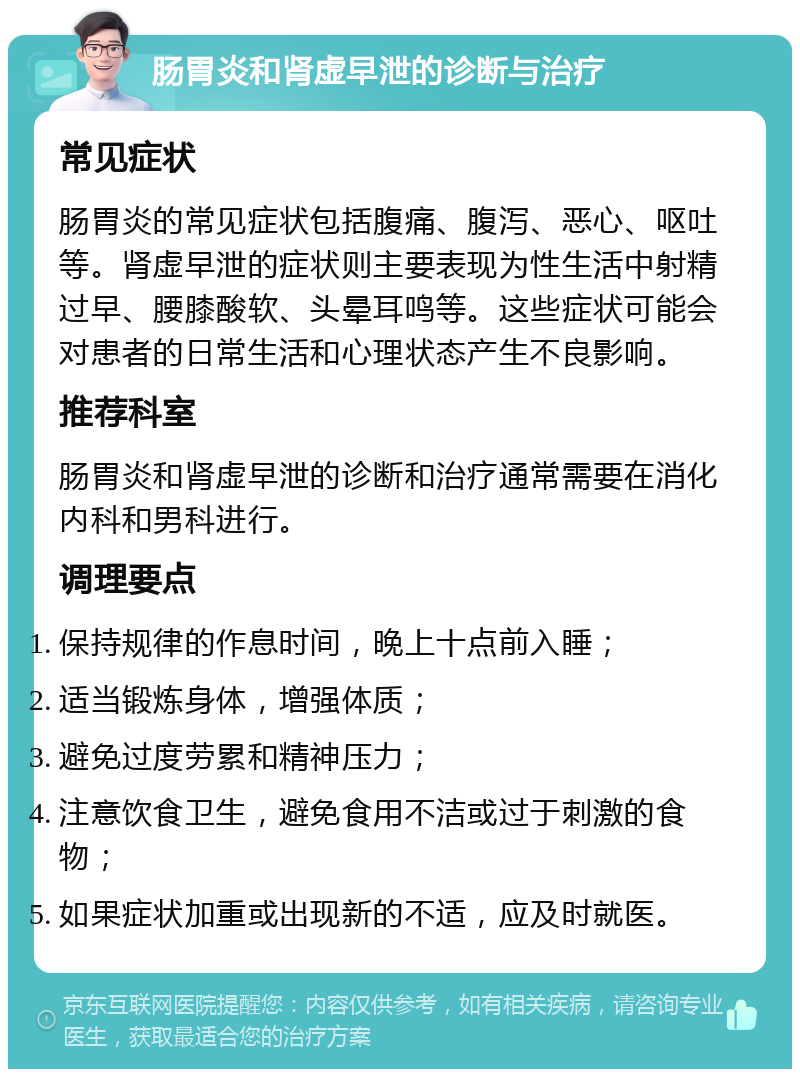 肠胃炎和肾虚早泄的诊断与治疗 常见症状 肠胃炎的常见症状包括腹痛、腹泻、恶心、呕吐等。肾虚早泄的症状则主要表现为性生活中射精过早、腰膝酸软、头晕耳鸣等。这些症状可能会对患者的日常生活和心理状态产生不良影响。 推荐科室 肠胃炎和肾虚早泄的诊断和治疗通常需要在消化内科和男科进行。 调理要点 保持规律的作息时间，晚上十点前入睡； 适当锻炼身体，增强体质； 避免过度劳累和精神压力； 注意饮食卫生，避免食用不洁或过于刺激的食物； 如果症状加重或出现新的不适，应及时就医。