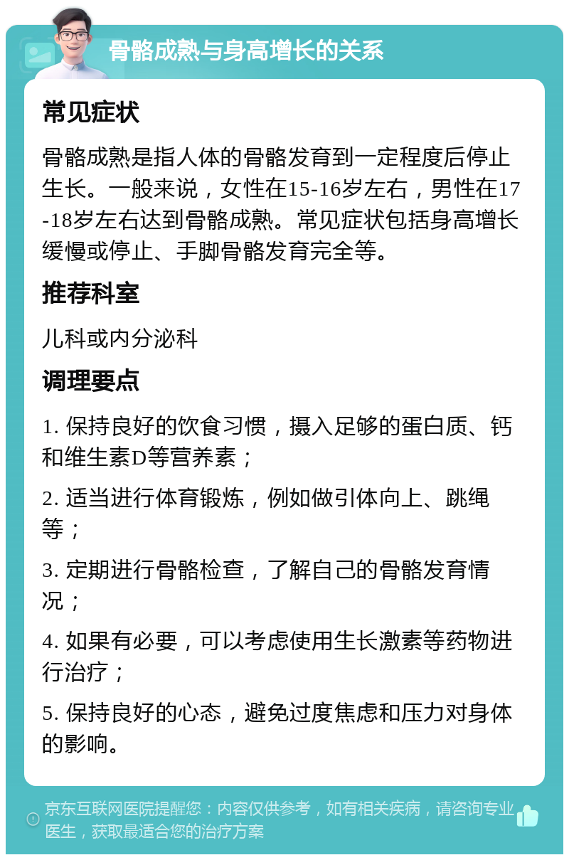 骨骼成熟与身高增长的关系 常见症状 骨骼成熟是指人体的骨骼发育到一定程度后停止生长。一般来说，女性在15-16岁左右，男性在17-18岁左右达到骨骼成熟。常见症状包括身高增长缓慢或停止、手脚骨骼发育完全等。 推荐科室 儿科或内分泌科 调理要点 1. 保持良好的饮食习惯，摄入足够的蛋白质、钙和维生素D等营养素； 2. 适当进行体育锻炼，例如做引体向上、跳绳等； 3. 定期进行骨骼检查，了解自己的骨骼发育情况； 4. 如果有必要，可以考虑使用生长激素等药物进行治疗； 5. 保持良好的心态，避免过度焦虑和压力对身体的影响。