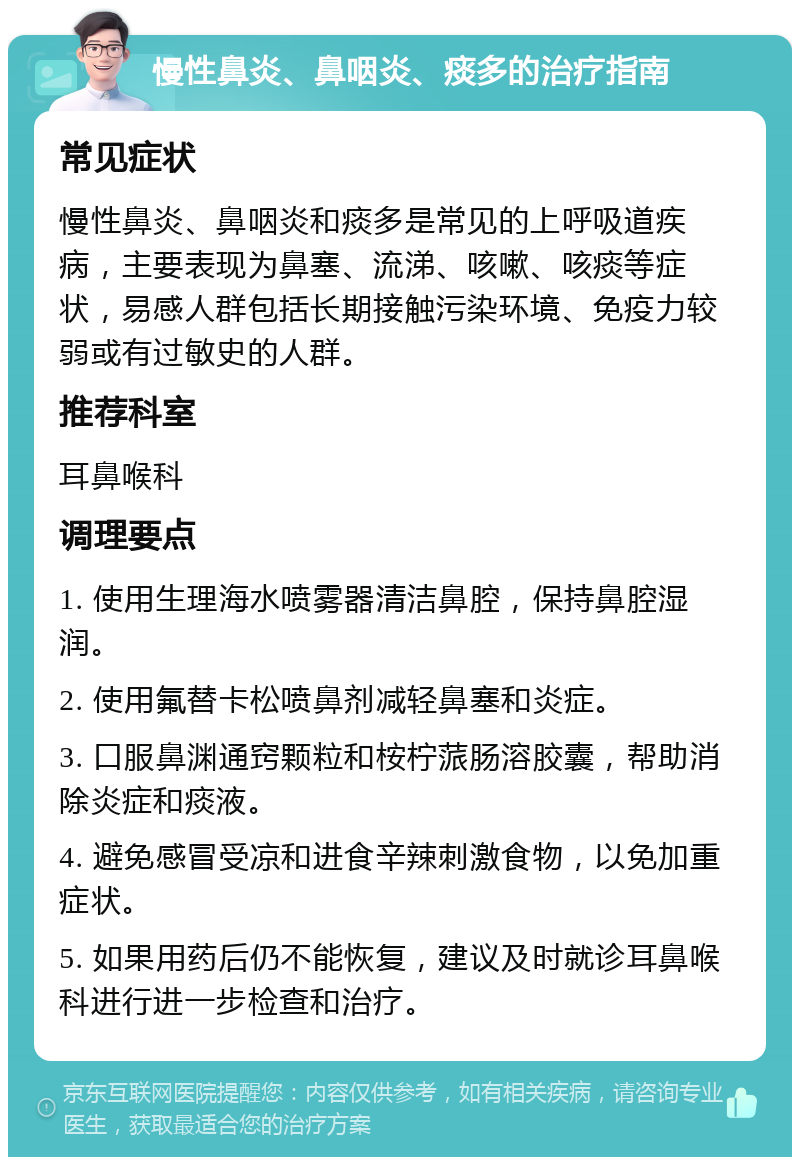 慢性鼻炎、鼻咽炎、痰多的治疗指南 常见症状 慢性鼻炎、鼻咽炎和痰多是常见的上呼吸道疾病，主要表现为鼻塞、流涕、咳嗽、咳痰等症状，易感人群包括长期接触污染环境、免疫力较弱或有过敏史的人群。 推荐科室 耳鼻喉科 调理要点 1. 使用生理海水喷雾器清洁鼻腔，保持鼻腔湿润。 2. 使用氟替卡松喷鼻剂减轻鼻塞和炎症。 3. 口服鼻渊通窍颗粒和桉柠蒎肠溶胶囊，帮助消除炎症和痰液。 4. 避免感冒受凉和进食辛辣刺激食物，以免加重症状。 5. 如果用药后仍不能恢复，建议及时就诊耳鼻喉科进行进一步检查和治疗。