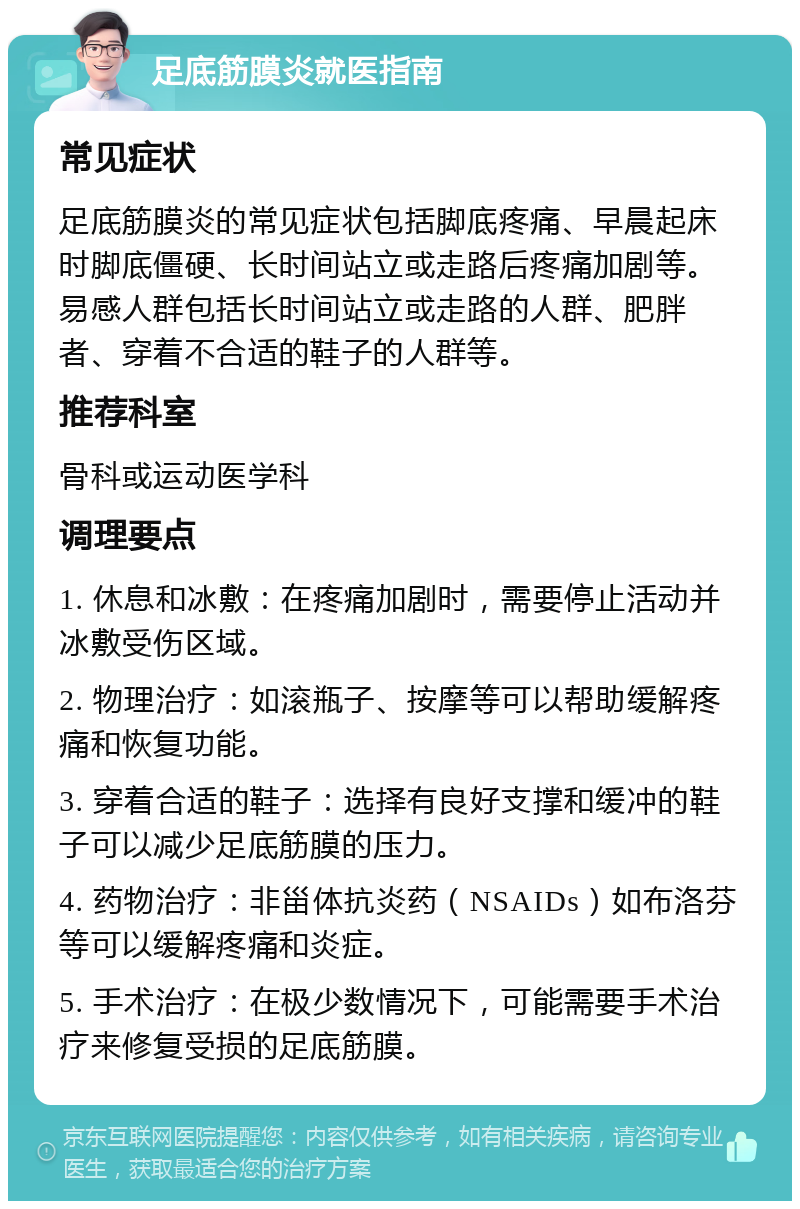 足底筋膜炎就医指南 常见症状 足底筋膜炎的常见症状包括脚底疼痛、早晨起床时脚底僵硬、长时间站立或走路后疼痛加剧等。易感人群包括长时间站立或走路的人群、肥胖者、穿着不合适的鞋子的人群等。 推荐科室 骨科或运动医学科 调理要点 1. 休息和冰敷：在疼痛加剧时，需要停止活动并冰敷受伤区域。 2. 物理治疗：如滚瓶子、按摩等可以帮助缓解疼痛和恢复功能。 3. 穿着合适的鞋子：选择有良好支撑和缓冲的鞋子可以减少足底筋膜的压力。 4. 药物治疗：非甾体抗炎药（NSAIDs）如布洛芬等可以缓解疼痛和炎症。 5. 手术治疗：在极少数情况下，可能需要手术治疗来修复受损的足底筋膜。