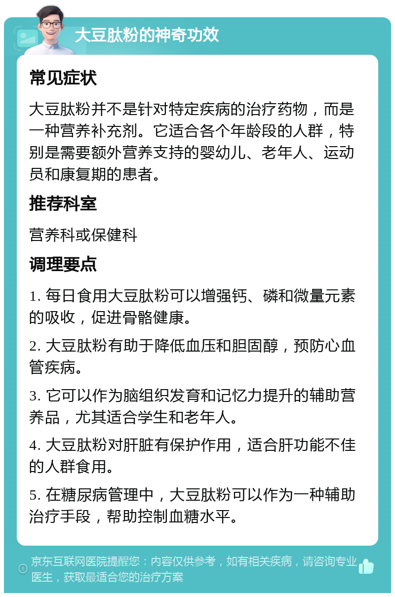 大豆肽粉的神奇功效 常见症状 大豆肽粉并不是针对特定疾病的治疗药物，而是一种营养补充剂。它适合各个年龄段的人群，特别是需要额外营养支持的婴幼儿、老年人、运动员和康复期的患者。 推荐科室 营养科或保健科 调理要点 1. 每日食用大豆肽粉可以增强钙、磷和微量元素的吸收，促进骨骼健康。 2. 大豆肽粉有助于降低血压和胆固醇，预防心血管疾病。 3. 它可以作为脑组织发育和记忆力提升的辅助营养品，尤其适合学生和老年人。 4. 大豆肽粉对肝脏有保护作用，适合肝功能不佳的人群食用。 5. 在糖尿病管理中，大豆肽粉可以作为一种辅助治疗手段，帮助控制血糖水平。