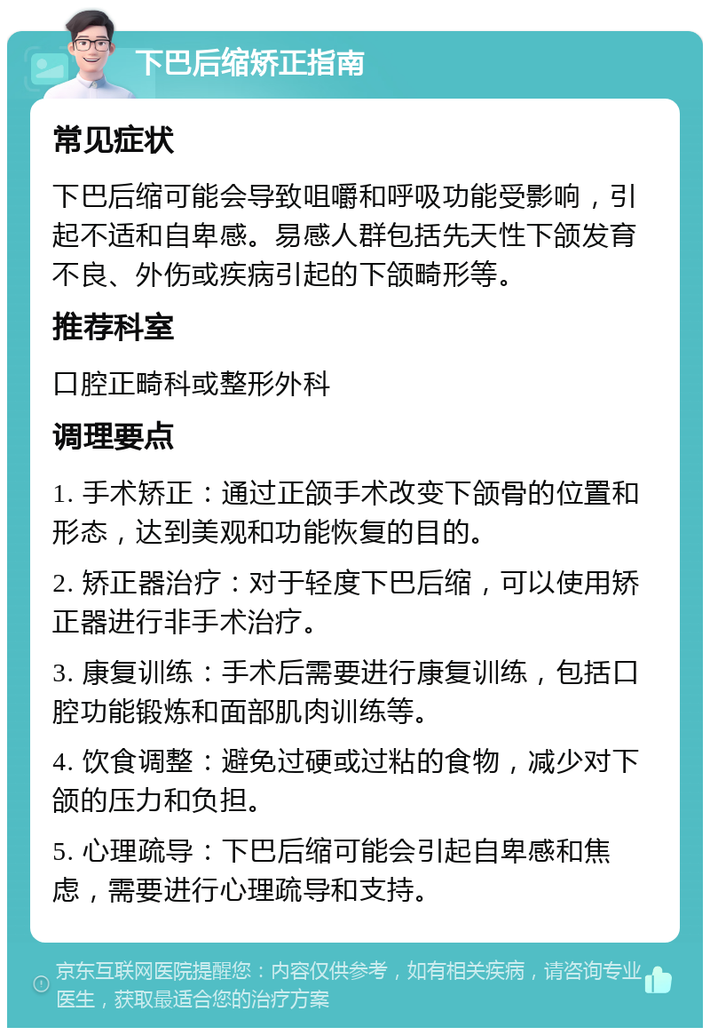 下巴后缩矫正指南 常见症状 下巴后缩可能会导致咀嚼和呼吸功能受影响，引起不适和自卑感。易感人群包括先天性下颌发育不良、外伤或疾病引起的下颌畸形等。 推荐科室 口腔正畸科或整形外科 调理要点 1. 手术矫正：通过正颌手术改变下颌骨的位置和形态，达到美观和功能恢复的目的。 2. 矫正器治疗：对于轻度下巴后缩，可以使用矫正器进行非手术治疗。 3. 康复训练：手术后需要进行康复训练，包括口腔功能锻炼和面部肌肉训练等。 4. 饮食调整：避免过硬或过粘的食物，减少对下颌的压力和负担。 5. 心理疏导：下巴后缩可能会引起自卑感和焦虑，需要进行心理疏导和支持。