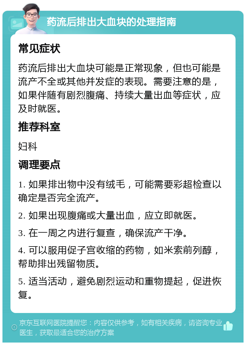 药流后排出大血块的处理指南 常见症状 药流后排出大血块可能是正常现象，但也可能是流产不全或其他并发症的表现。需要注意的是，如果伴随有剧烈腹痛、持续大量出血等症状，应及时就医。 推荐科室 妇科 调理要点 1. 如果排出物中没有绒毛，可能需要彩超检查以确定是否完全流产。 2. 如果出现腹痛或大量出血，应立即就医。 3. 在一周之内进行复查，确保流产干净。 4. 可以服用促子宫收缩的药物，如米索前列醇，帮助排出残留物质。 5. 适当活动，避免剧烈运动和重物提起，促进恢复。