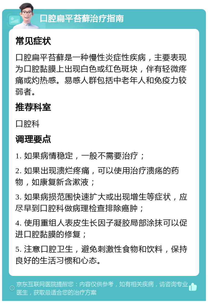 口腔扁平苔藓治疗指南 常见症状 口腔扁平苔藓是一种慢性炎症性疾病，主要表现为口腔黏膜上出现白色或红色斑块，伴有轻微疼痛或灼热感。易感人群包括中老年人和免疫力较弱者。 推荐科室 口腔科 调理要点 1. 如果病情稳定，一般不需要治疗； 2. 如果出现溃烂疼痛，可以使用治疗溃疡的药物，如康复新含漱液； 3. 如果病损范围快速扩大或出现增生等症状，应尽早到口腔科做病理检查排除癌肿； 4. 使用重组人表皮生长因子凝胶局部涂抹可以促进口腔黏膜的修复； 5. 注意口腔卫生，避免刺激性食物和饮料，保持良好的生活习惯和心态。