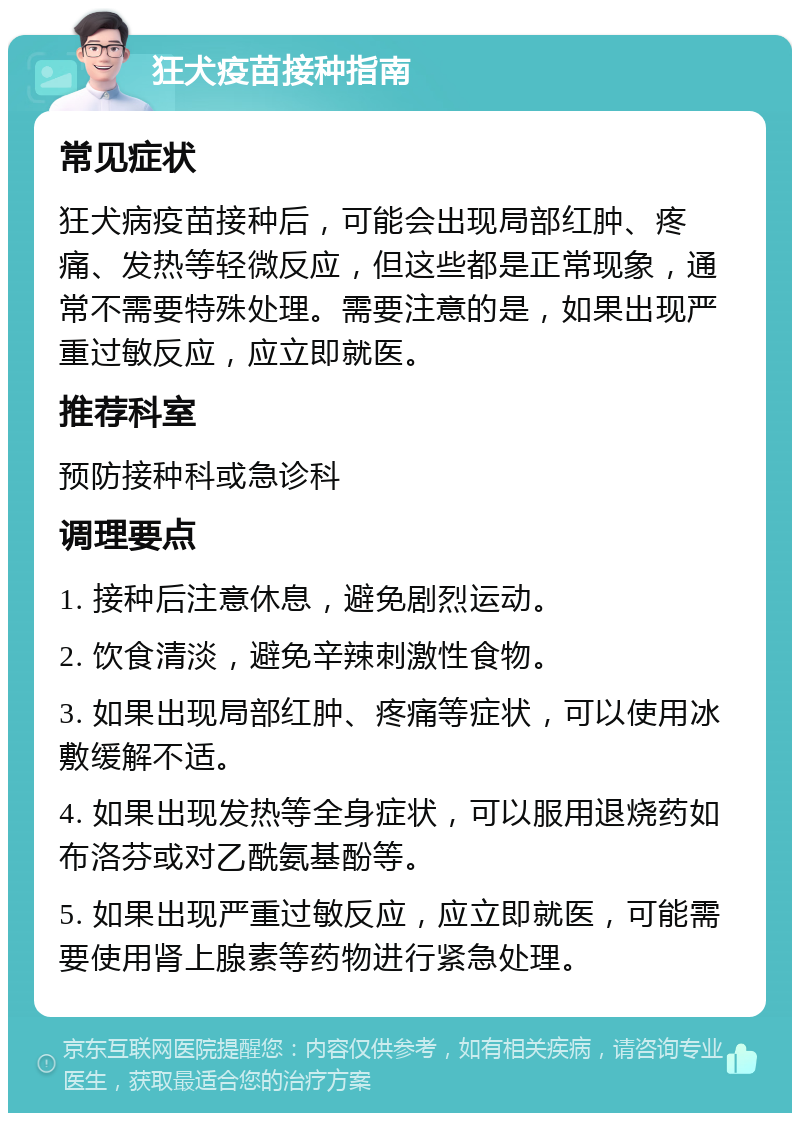 狂犬疫苗接种指南 常见症状 狂犬病疫苗接种后，可能会出现局部红肿、疼痛、发热等轻微反应，但这些都是正常现象，通常不需要特殊处理。需要注意的是，如果出现严重过敏反应，应立即就医。 推荐科室 预防接种科或急诊科 调理要点 1. 接种后注意休息，避免剧烈运动。 2. 饮食清淡，避免辛辣刺激性食物。 3. 如果出现局部红肿、疼痛等症状，可以使用冰敷缓解不适。 4. 如果出现发热等全身症状，可以服用退烧药如布洛芬或对乙酰氨基酚等。 5. 如果出现严重过敏反应，应立即就医，可能需要使用肾上腺素等药物进行紧急处理。