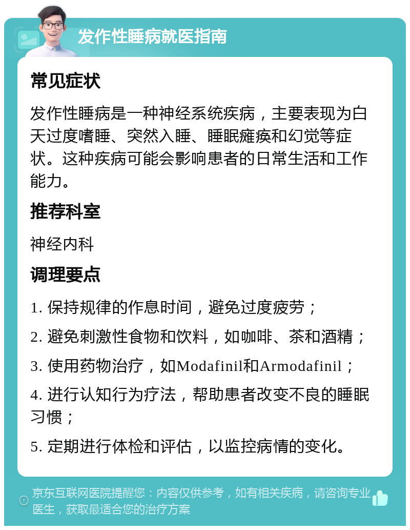 发作性睡病就医指南 常见症状 发作性睡病是一种神经系统疾病，主要表现为白天过度嗜睡、突然入睡、睡眠瘫痪和幻觉等症状。这种疾病可能会影响患者的日常生活和工作能力。 推荐科室 神经内科 调理要点 1. 保持规律的作息时间，避免过度疲劳； 2. 避免刺激性食物和饮料，如咖啡、茶和酒精； 3. 使用药物治疗，如Modafinil和Armodafinil； 4. 进行认知行为疗法，帮助患者改变不良的睡眠习惯； 5. 定期进行体检和评估，以监控病情的变化。