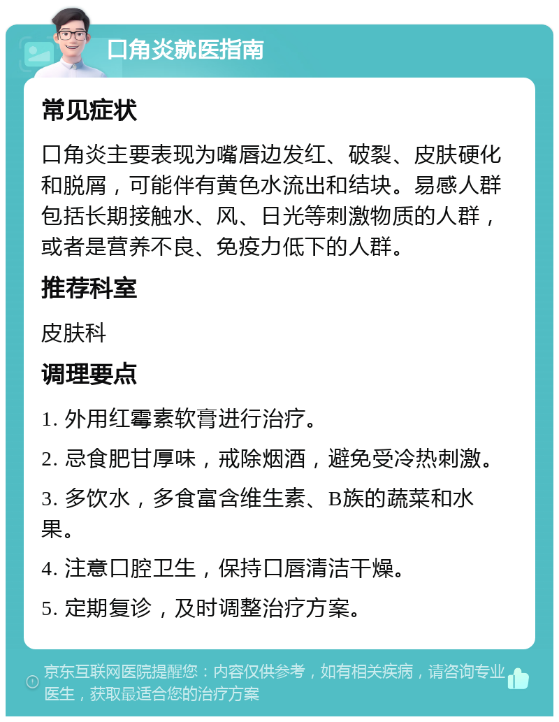 口角炎就医指南 常见症状 口角炎主要表现为嘴唇边发红、破裂、皮肤硬化和脱屑，可能伴有黄色水流出和结块。易感人群包括长期接触水、风、日光等刺激物质的人群，或者是营养不良、免疫力低下的人群。 推荐科室 皮肤科 调理要点 1. 外用红霉素软膏进行治疗。 2. 忌食肥甘厚味，戒除烟酒，避免受冷热刺激。 3. 多饮水，多食富含维生素、B族的蔬菜和水果。 4. 注意口腔卫生，保持口唇清洁干燥。 5. 定期复诊，及时调整治疗方案。