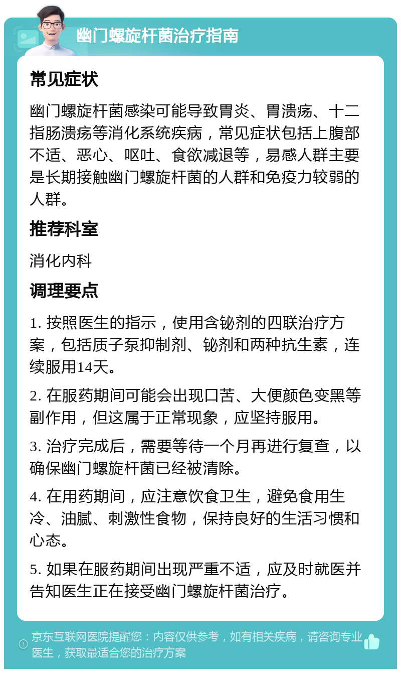 幽门螺旋杆菌治疗指南 常见症状 幽门螺旋杆菌感染可能导致胃炎、胃溃疡、十二指肠溃疡等消化系统疾病，常见症状包括上腹部不适、恶心、呕吐、食欲减退等，易感人群主要是长期接触幽门螺旋杆菌的人群和免疫力较弱的人群。 推荐科室 消化内科 调理要点 1. 按照医生的指示，使用含铋剂的四联治疗方案，包括质子泵抑制剂、铋剂和两种抗生素，连续服用14天。 2. 在服药期间可能会出现口苦、大便颜色变黑等副作用，但这属于正常现象，应坚持服用。 3. 治疗完成后，需要等待一个月再进行复查，以确保幽门螺旋杆菌已经被清除。 4. 在用药期间，应注意饮食卫生，避免食用生冷、油腻、刺激性食物，保持良好的生活习惯和心态。 5. 如果在服药期间出现严重不适，应及时就医并告知医生正在接受幽门螺旋杆菌治疗。