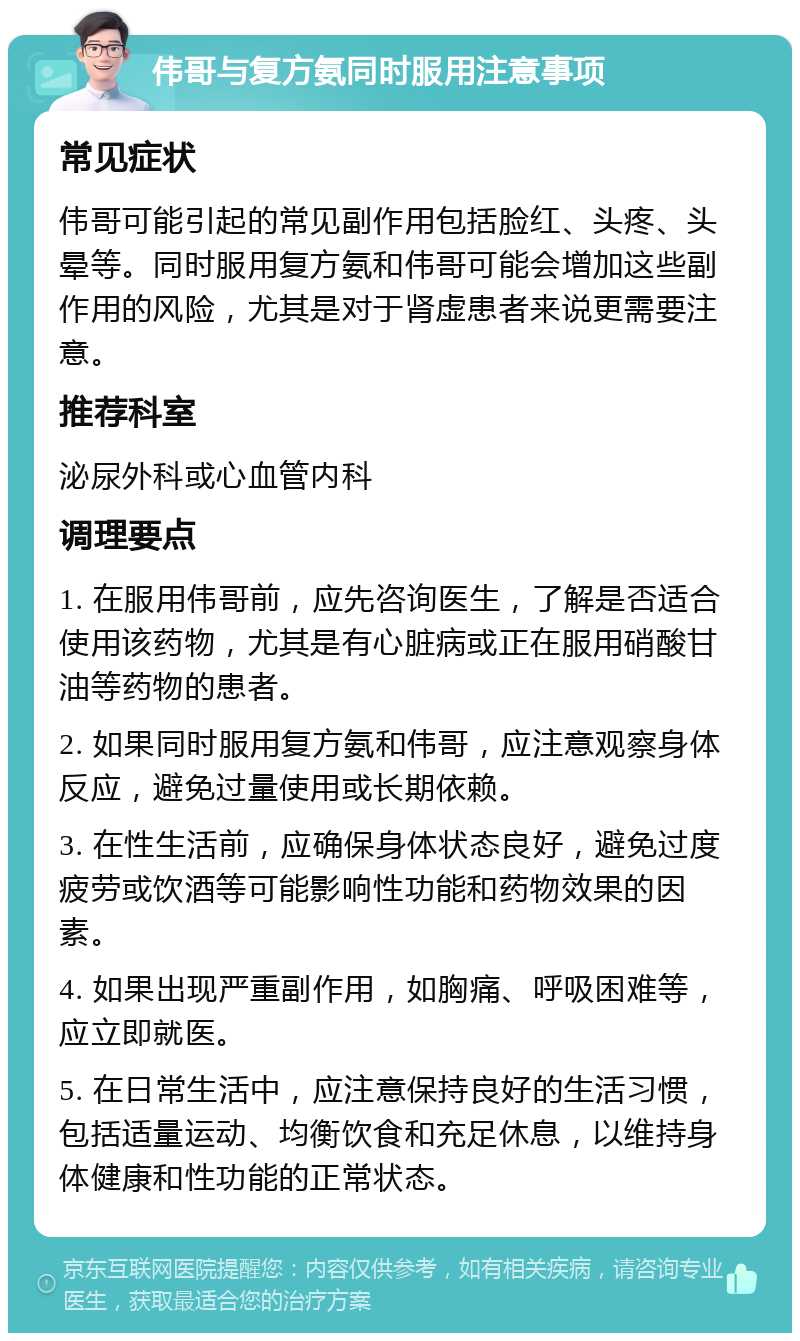 伟哥与复方氨同时服用注意事项 常见症状 伟哥可能引起的常见副作用包括脸红、头疼、头晕等。同时服用复方氨和伟哥可能会增加这些副作用的风险，尤其是对于肾虚患者来说更需要注意。 推荐科室 泌尿外科或心血管内科 调理要点 1. 在服用伟哥前，应先咨询医生，了解是否适合使用该药物，尤其是有心脏病或正在服用硝酸甘油等药物的患者。 2. 如果同时服用复方氨和伟哥，应注意观察身体反应，避免过量使用或长期依赖。 3. 在性生活前，应确保身体状态良好，避免过度疲劳或饮酒等可能影响性功能和药物效果的因素。 4. 如果出现严重副作用，如胸痛、呼吸困难等，应立即就医。 5. 在日常生活中，应注意保持良好的生活习惯，包括适量运动、均衡饮食和充足休息，以维持身体健康和性功能的正常状态。