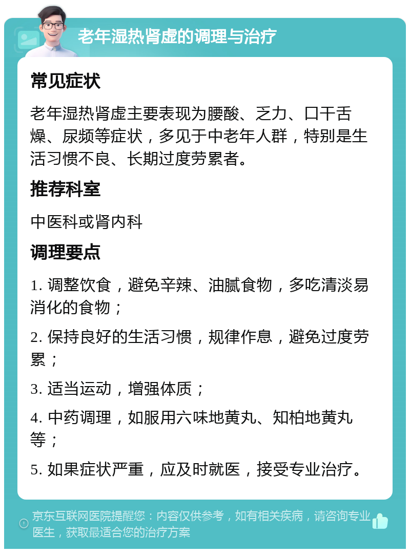 老年湿热肾虚的调理与治疗 常见症状 老年湿热肾虚主要表现为腰酸、乏力、口干舌燥、尿频等症状，多见于中老年人群，特别是生活习惯不良、长期过度劳累者。 推荐科室 中医科或肾内科 调理要点 1. 调整饮食，避免辛辣、油腻食物，多吃清淡易消化的食物； 2. 保持良好的生活习惯，规律作息，避免过度劳累； 3. 适当运动，增强体质； 4. 中药调理，如服用六味地黄丸、知柏地黄丸等； 5. 如果症状严重，应及时就医，接受专业治疗。