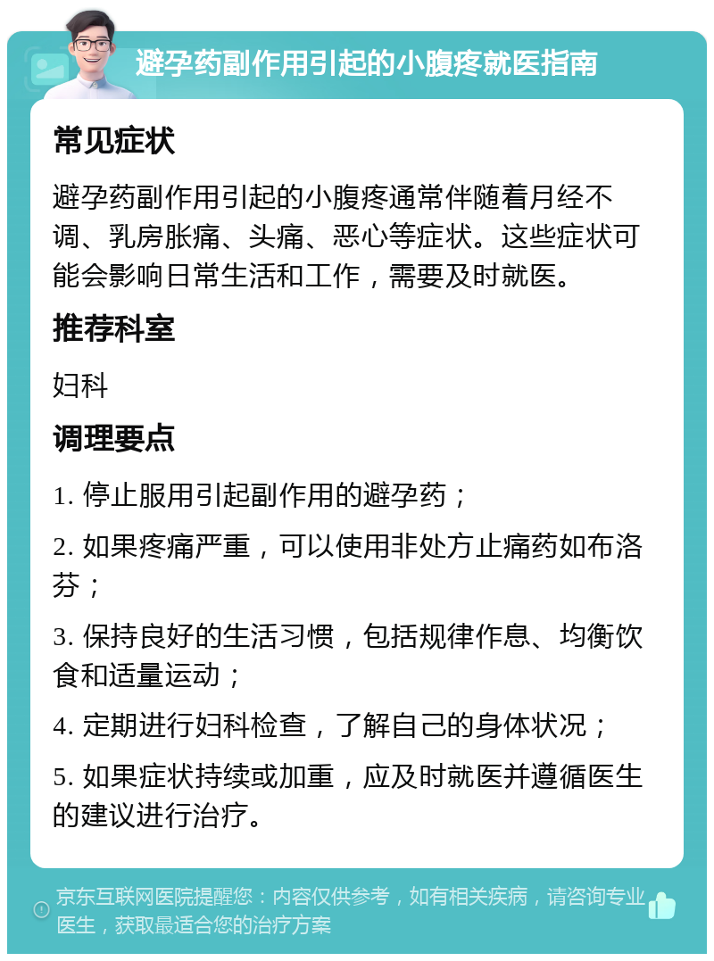 避孕药副作用引起的小腹疼就医指南 常见症状 避孕药副作用引起的小腹疼通常伴随着月经不调、乳房胀痛、头痛、恶心等症状。这些症状可能会影响日常生活和工作，需要及时就医。 推荐科室 妇科 调理要点 1. 停止服用引起副作用的避孕药； 2. 如果疼痛严重，可以使用非处方止痛药如布洛芬； 3. 保持良好的生活习惯，包括规律作息、均衡饮食和适量运动； 4. 定期进行妇科检查，了解自己的身体状况； 5. 如果症状持续或加重，应及时就医并遵循医生的建议进行治疗。