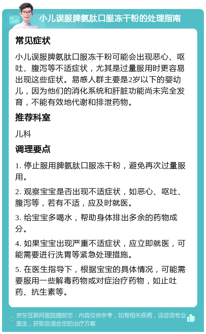 小儿误服脾氨肽口服冻干粉的处理指南 常见症状 小儿误服脾氨肽口服冻干粉可能会出现恶心、呕吐、腹泻等不适症状，尤其是过量服用时更容易出现这些症状。易感人群主要是2岁以下的婴幼儿，因为他们的消化系统和肝脏功能尚未完全发育，不能有效地代谢和排泄药物。 推荐科室 儿科 调理要点 1. 停止服用脾氨肽口服冻干粉，避免再次过量服用。 2. 观察宝宝是否出现不适症状，如恶心、呕吐、腹泻等，若有不适，应及时就医。 3. 给宝宝多喝水，帮助身体排出多余的药物成分。 4. 如果宝宝出现严重不适症状，应立即就医，可能需要进行洗胃等紧急处理措施。 5. 在医生指导下，根据宝宝的具体情况，可能需要服用一些解毒药物或对症治疗药物，如止吐药、抗生素等。