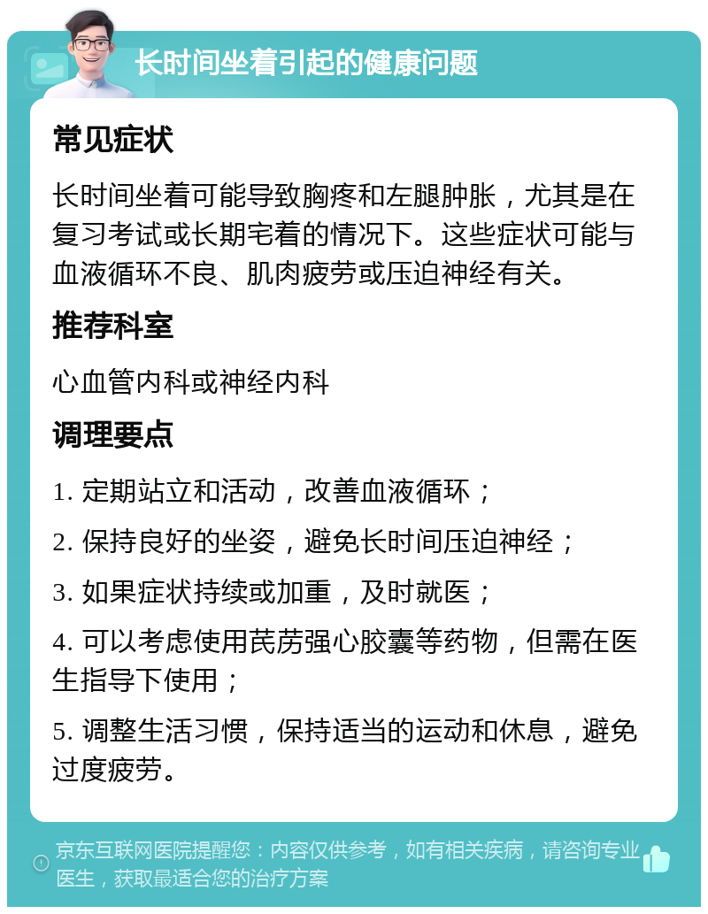 长时间坐着引起的健康问题 常见症状 长时间坐着可能导致胸疼和左腿肿胀，尤其是在复习考试或长期宅着的情况下。这些症状可能与血液循环不良、肌肉疲劳或压迫神经有关。 推荐科室 心血管内科或神经内科 调理要点 1. 定期站立和活动，改善血液循环； 2. 保持良好的坐姿，避免长时间压迫神经； 3. 如果症状持续或加重，及时就医； 4. 可以考虑使用芪苈强心胶囊等药物，但需在医生指导下使用； 5. 调整生活习惯，保持适当的运动和休息，避免过度疲劳。