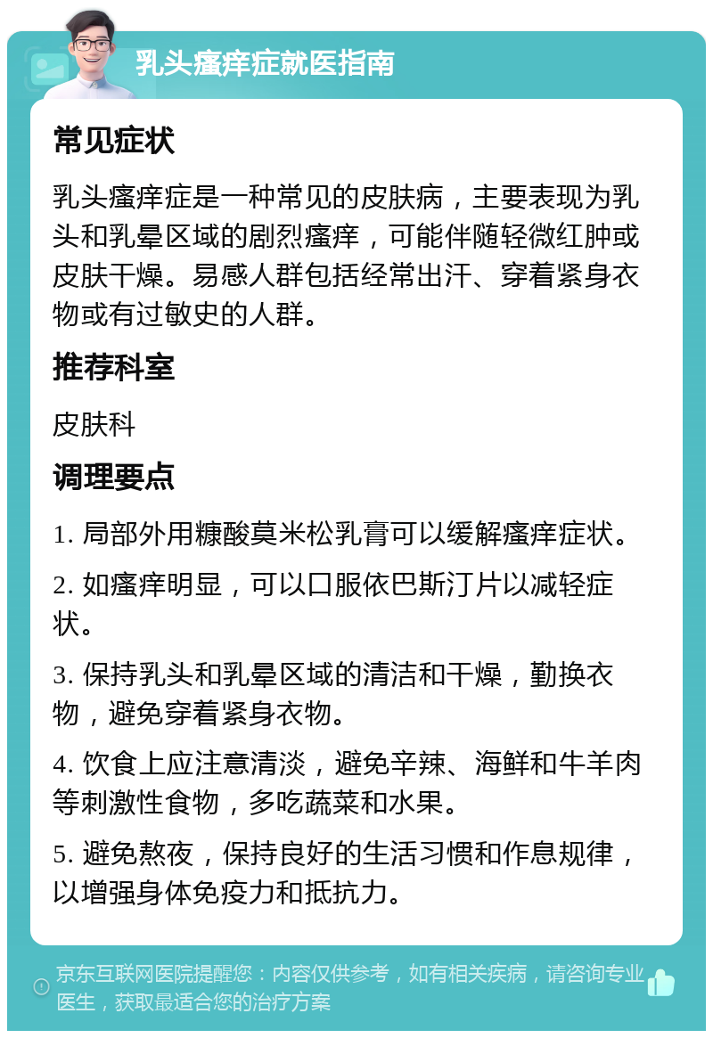 乳头瘙痒症就医指南 常见症状 乳头瘙痒症是一种常见的皮肤病，主要表现为乳头和乳晕区域的剧烈瘙痒，可能伴随轻微红肿或皮肤干燥。易感人群包括经常出汗、穿着紧身衣物或有过敏史的人群。 推荐科室 皮肤科 调理要点 1. 局部外用糠酸莫米松乳膏可以缓解瘙痒症状。 2. 如瘙痒明显，可以口服依巴斯汀片以减轻症状。 3. 保持乳头和乳晕区域的清洁和干燥，勤换衣物，避免穿着紧身衣物。 4. 饮食上应注意清淡，避免辛辣、海鲜和牛羊肉等刺激性食物，多吃蔬菜和水果。 5. 避免熬夜，保持良好的生活习惯和作息规律，以增强身体免疫力和抵抗力。