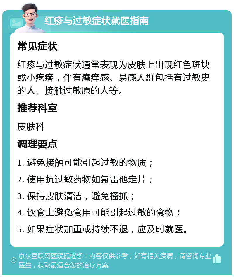 红疹与过敏症状就医指南 常见症状 红疹与过敏症状通常表现为皮肤上出现红色斑块或小疙瘩，伴有瘙痒感。易感人群包括有过敏史的人、接触过敏原的人等。 推荐科室 皮肤科 调理要点 1. 避免接触可能引起过敏的物质； 2. 使用抗过敏药物如氯雷他定片； 3. 保持皮肤清洁，避免搔抓； 4. 饮食上避免食用可能引起过敏的食物； 5. 如果症状加重或持续不退，应及时就医。