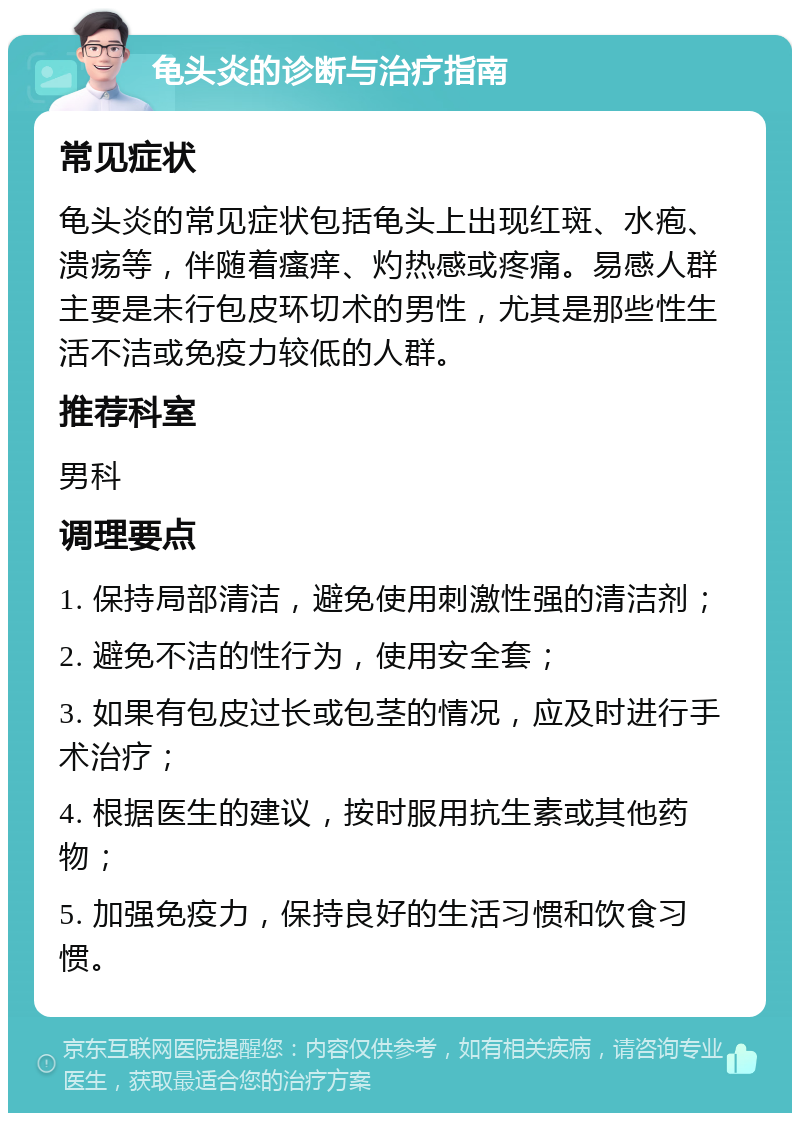 龟头炎的诊断与治疗指南 常见症状 龟头炎的常见症状包括龟头上出现红斑、水疱、溃疡等，伴随着瘙痒、灼热感或疼痛。易感人群主要是未行包皮环切术的男性，尤其是那些性生活不洁或免疫力较低的人群。 推荐科室 男科 调理要点 1. 保持局部清洁，避免使用刺激性强的清洁剂； 2. 避免不洁的性行为，使用安全套； 3. 如果有包皮过长或包茎的情况，应及时进行手术治疗； 4. 根据医生的建议，按时服用抗生素或其他药物； 5. 加强免疫力，保持良好的生活习惯和饮食习惯。