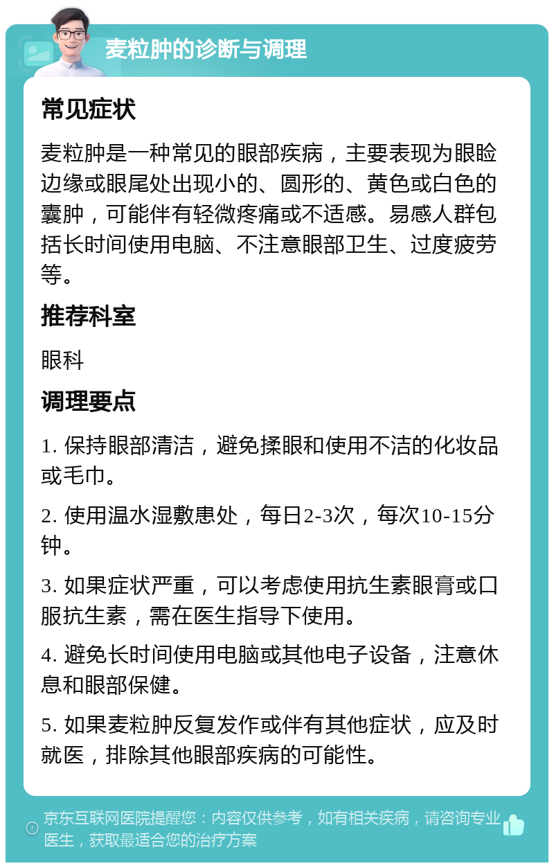 麦粒肿的诊断与调理 常见症状 麦粒肿是一种常见的眼部疾病，主要表现为眼睑边缘或眼尾处出现小的、圆形的、黄色或白色的囊肿，可能伴有轻微疼痛或不适感。易感人群包括长时间使用电脑、不注意眼部卫生、过度疲劳等。 推荐科室 眼科 调理要点 1. 保持眼部清洁，避免揉眼和使用不洁的化妆品或毛巾。 2. 使用温水湿敷患处，每日2-3次，每次10-15分钟。 3. 如果症状严重，可以考虑使用抗生素眼膏或口服抗生素，需在医生指导下使用。 4. 避免长时间使用电脑或其他电子设备，注意休息和眼部保健。 5. 如果麦粒肿反复发作或伴有其他症状，应及时就医，排除其他眼部疾病的可能性。