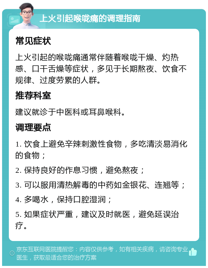 上火引起喉咙痛的调理指南 常见症状 上火引起的喉咙痛通常伴随着喉咙干燥、灼热感、口干舌燥等症状，多见于长期熬夜、饮食不规律、过度劳累的人群。 推荐科室 建议就诊于中医科或耳鼻喉科。 调理要点 1. 饮食上避免辛辣刺激性食物，多吃清淡易消化的食物； 2. 保持良好的作息习惯，避免熬夜； 3. 可以服用清热解毒的中药如金银花、连翘等； 4. 多喝水，保持口腔湿润； 5. 如果症状严重，建议及时就医，避免延误治疗。