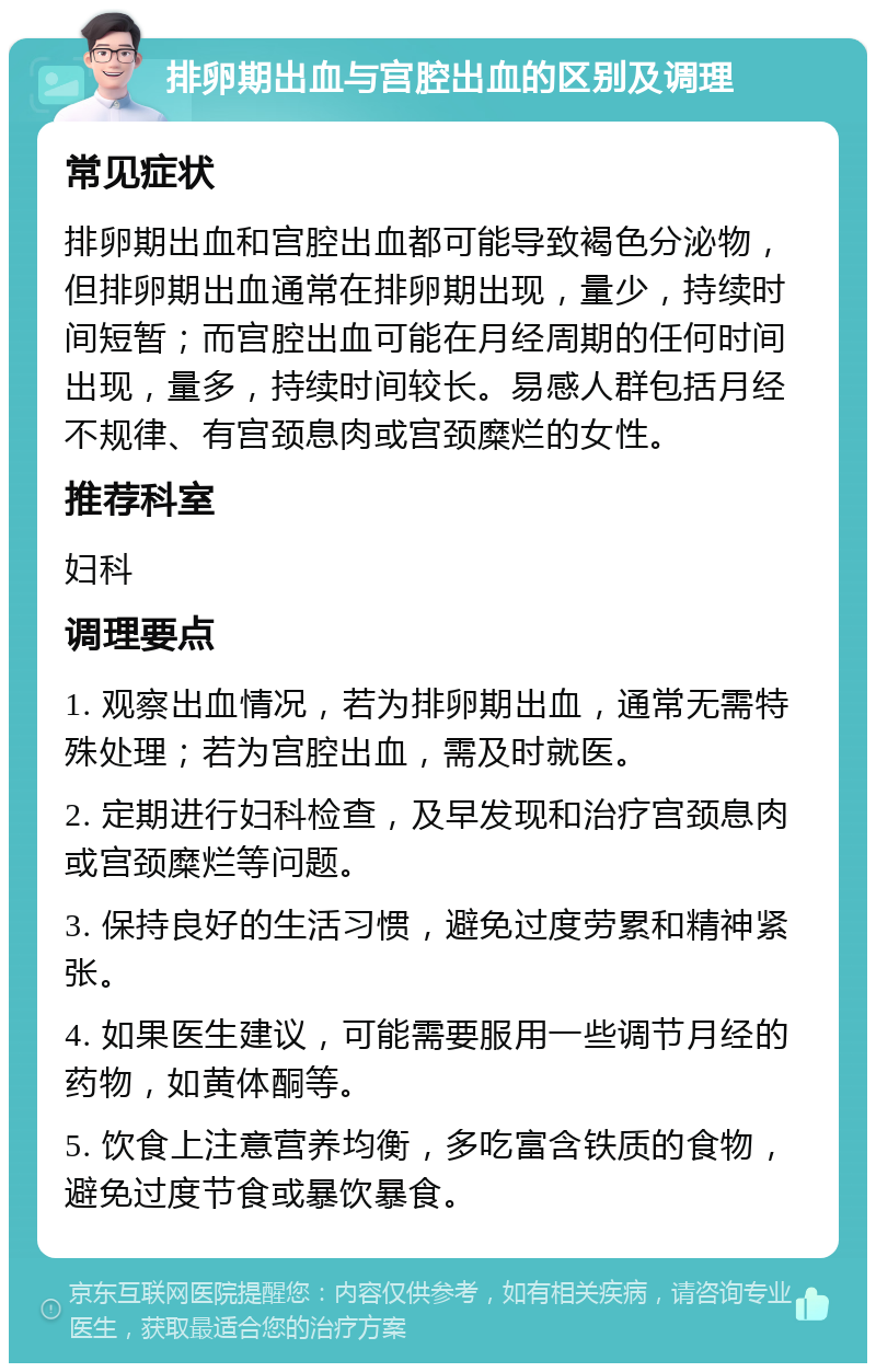 排卵期出血与宫腔出血的区别及调理 常见症状 排卵期出血和宫腔出血都可能导致褐色分泌物，但排卵期出血通常在排卵期出现，量少，持续时间短暂；而宫腔出血可能在月经周期的任何时间出现，量多，持续时间较长。易感人群包括月经不规律、有宫颈息肉或宫颈糜烂的女性。 推荐科室 妇科 调理要点 1. 观察出血情况，若为排卵期出血，通常无需特殊处理；若为宫腔出血，需及时就医。 2. 定期进行妇科检查，及早发现和治疗宫颈息肉或宫颈糜烂等问题。 3. 保持良好的生活习惯，避免过度劳累和精神紧张。 4. 如果医生建议，可能需要服用一些调节月经的药物，如黄体酮等。 5. 饮食上注意营养均衡，多吃富含铁质的食物，避免过度节食或暴饮暴食。