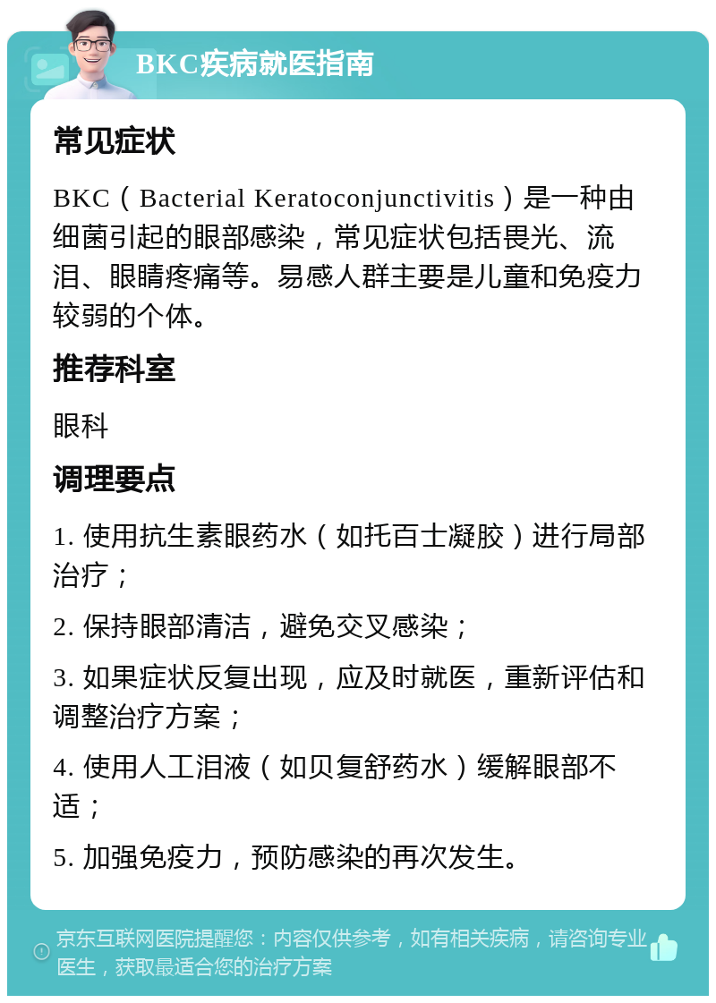 BKC疾病就医指南 常见症状 BKC（Bacterial Keratoconjunctivitis）是一种由细菌引起的眼部感染，常见症状包括畏光、流泪、眼睛疼痛等。易感人群主要是儿童和免疫力较弱的个体。 推荐科室 眼科 调理要点 1. 使用抗生素眼药水（如托百士凝胶）进行局部治疗； 2. 保持眼部清洁，避免交叉感染； 3. 如果症状反复出现，应及时就医，重新评估和调整治疗方案； 4. 使用人工泪液（如贝复舒药水）缓解眼部不适； 5. 加强免疫力，预防感染的再次发生。