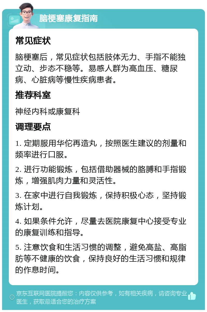 脑梗塞康复指南 常见症状 脑梗塞后，常见症状包括肢体无力、手指不能独立动、步态不稳等。易感人群为高血压、糖尿病、心脏病等慢性疾病患者。 推荐科室 神经内科或康复科 调理要点 1. 定期服用华佗再造丸，按照医生建议的剂量和频率进行口服。 2. 进行功能锻炼，包括借助器械的胳膊和手指锻炼，增强肌肉力量和灵活性。 3. 在家中进行自我锻炼，保持积极心态，坚持锻炼计划。 4. 如果条件允许，尽量去医院康复中心接受专业的康复训练和指导。 5. 注意饮食和生活习惯的调整，避免高盐、高脂肪等不健康的饮食，保持良好的生活习惯和规律的作息时间。