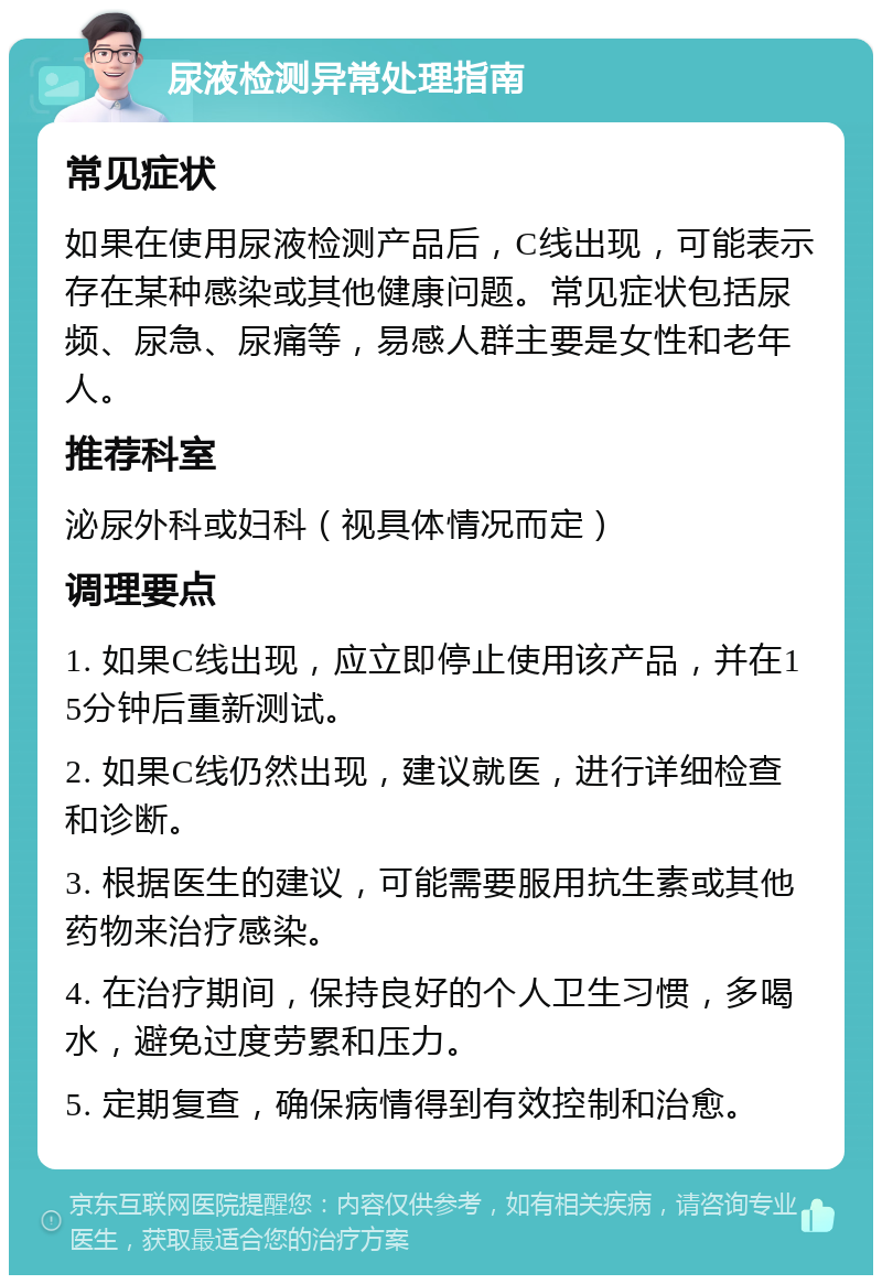 尿液检测异常处理指南 常见症状 如果在使用尿液检测产品后，C线出现，可能表示存在某种感染或其他健康问题。常见症状包括尿频、尿急、尿痛等，易感人群主要是女性和老年人。 推荐科室 泌尿外科或妇科（视具体情况而定） 调理要点 1. 如果C线出现，应立即停止使用该产品，并在15分钟后重新测试。 2. 如果C线仍然出现，建议就医，进行详细检查和诊断。 3. 根据医生的建议，可能需要服用抗生素或其他药物来治疗感染。 4. 在治疗期间，保持良好的个人卫生习惯，多喝水，避免过度劳累和压力。 5. 定期复查，确保病情得到有效控制和治愈。