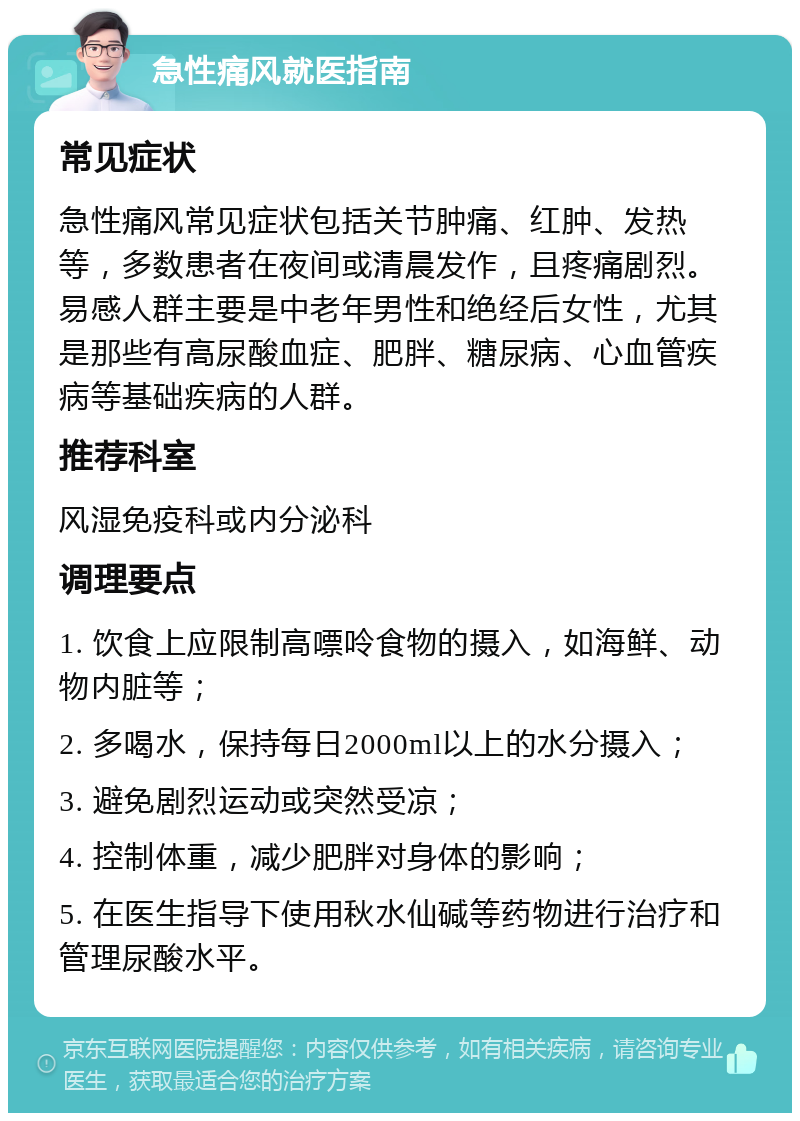 急性痛风就医指南 常见症状 急性痛风常见症状包括关节肿痛、红肿、发热等，多数患者在夜间或清晨发作，且疼痛剧烈。易感人群主要是中老年男性和绝经后女性，尤其是那些有高尿酸血症、肥胖、糖尿病、心血管疾病等基础疾病的人群。 推荐科室 风湿免疫科或内分泌科 调理要点 1. 饮食上应限制高嘌呤食物的摄入，如海鲜、动物内脏等； 2. 多喝水，保持每日2000ml以上的水分摄入； 3. 避免剧烈运动或突然受凉； 4. 控制体重，减少肥胖对身体的影响； 5. 在医生指导下使用秋水仙碱等药物进行治疗和管理尿酸水平。