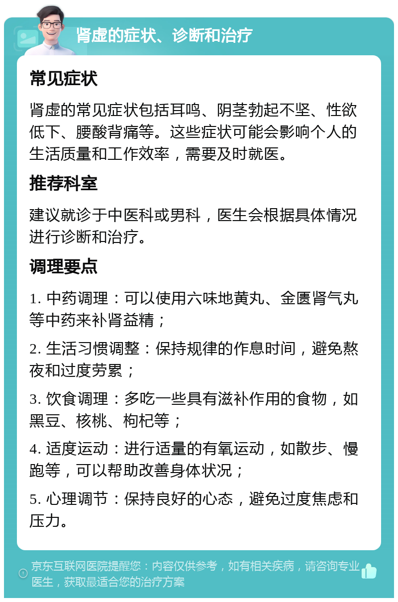 肾虚的症状、诊断和治疗 常见症状 肾虚的常见症状包括耳鸣、阴茎勃起不坚、性欲低下、腰酸背痛等。这些症状可能会影响个人的生活质量和工作效率，需要及时就医。 推荐科室 建议就诊于中医科或男科，医生会根据具体情况进行诊断和治疗。 调理要点 1. 中药调理：可以使用六味地黄丸、金匮肾气丸等中药来补肾益精； 2. 生活习惯调整：保持规律的作息时间，避免熬夜和过度劳累； 3. 饮食调理：多吃一些具有滋补作用的食物，如黑豆、核桃、枸杞等； 4. 适度运动：进行适量的有氧运动，如散步、慢跑等，可以帮助改善身体状况； 5. 心理调节：保持良好的心态，避免过度焦虑和压力。