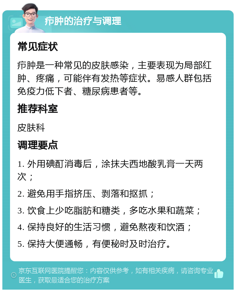 疖肿的治疗与调理 常见症状 疖肿是一种常见的皮肤感染，主要表现为局部红肿、疼痛，可能伴有发热等症状。易感人群包括免疫力低下者、糖尿病患者等。 推荐科室 皮肤科 调理要点 1. 外用碘酊消毒后，涂抹夫西地酸乳膏一天两次； 2. 避免用手指挤压、剥落和抠抓； 3. 饮食上少吃脂肪和糖类，多吃水果和蔬菜； 4. 保持良好的生活习惯，避免熬夜和饮酒； 5. 保持大便通畅，有便秘时及时治疗。