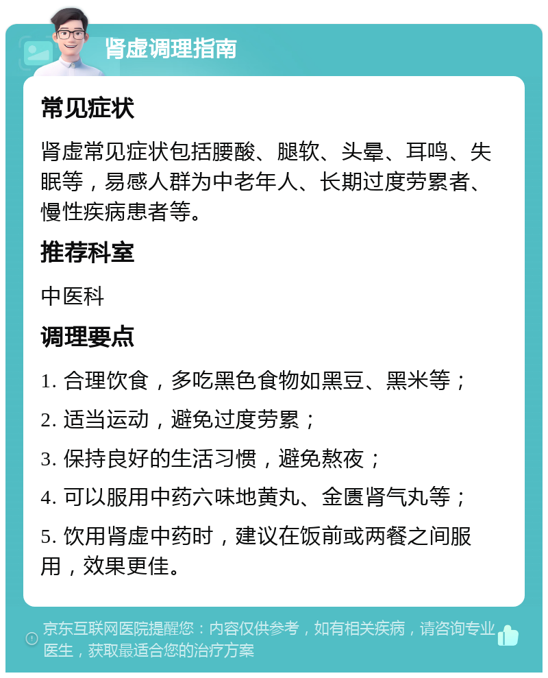 肾虚调理指南 常见症状 肾虚常见症状包括腰酸、腿软、头晕、耳鸣、失眠等，易感人群为中老年人、长期过度劳累者、慢性疾病患者等。 推荐科室 中医科 调理要点 1. 合理饮食，多吃黑色食物如黑豆、黑米等； 2. 适当运动，避免过度劳累； 3. 保持良好的生活习惯，避免熬夜； 4. 可以服用中药六味地黄丸、金匮肾气丸等； 5. 饮用肾虚中药时，建议在饭前或两餐之间服用，效果更佳。